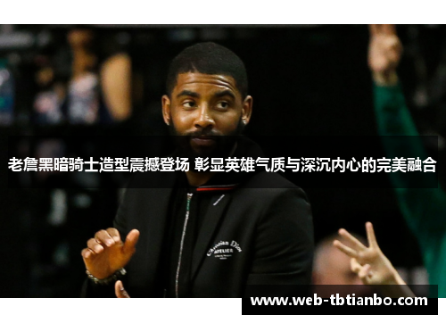 老詹黑暗骑士造型震撼登场 彰显英雄气质与深沉内心的完美融合