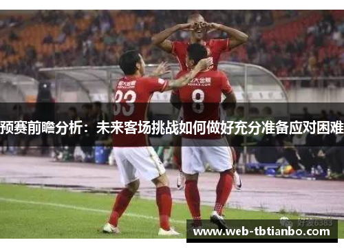 预赛前瞻分析：未来客场挑战如何做好充分准备应对困难