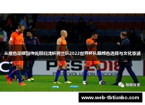 从橙色荣耀到传统回归浅析荷兰队2022世界杯队服颜色选择与文化意涵 从橙色荣耀到传统回归浅析荷兰队2022世界杯队服颜色选择与文化意涵