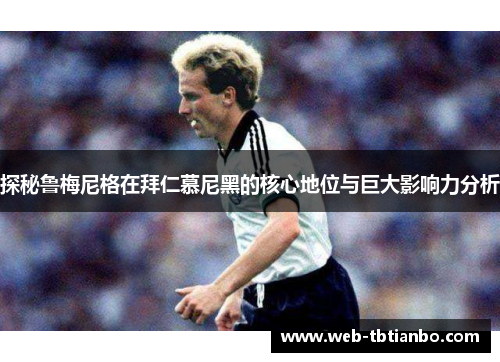 探秘鲁梅尼格在拜仁慕尼黑的核心地位与巨大影响力分析