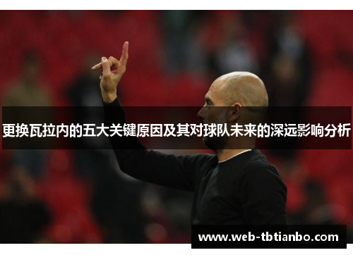 更换瓦拉内的五大关键原因及其对球队未来的深远影响分析