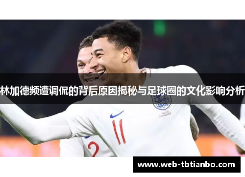林加德频遭调侃的背后原因揭秘与足球圈的文化影响分析 林加德频遭调侃的背后原因揭秘与足球圈的文化影响分析